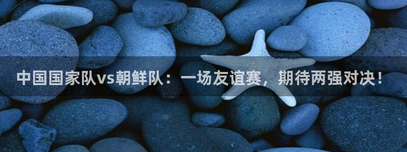 中国国家队vs朝鲜队：一场友谊赛，期待两强对决！
